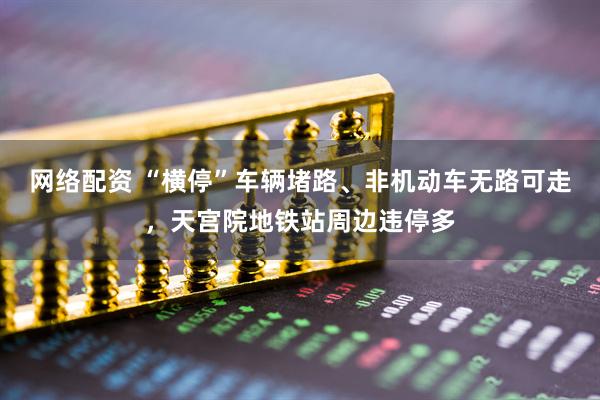 网络配资 “横停”车辆堵路、非机动车无路可走，天宫院地铁站周边违停多