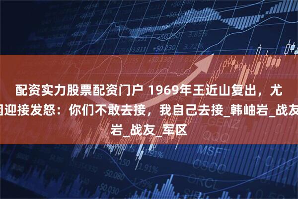 配资实力股票配资门户 1969年王近山复出，尤太忠因迎接发怒：你们不敢去接，我自己去接_韩岫岩_战友_军区