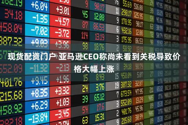 现货配资门户 亚马逊CEO称尚未看到关税导致价格大幅上涨