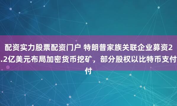 配资实力股票配资门户 特朗普家族关联企业募资2.2亿美元布局加密货币挖矿，部分股权以比特币支付