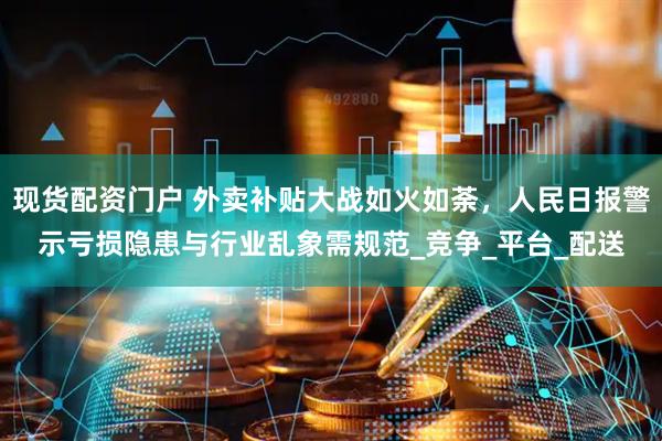 现货配资门户 外卖补贴大战如火如荼，人民日报警示亏损隐患与行业乱象需规范_竞争_平台_配送