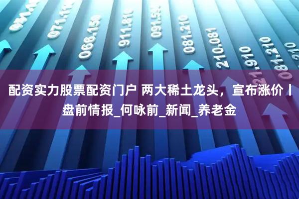 配资实力股票配资门户 两大稀土龙头，宣布涨价丨盘前情报_何咏前_新闻_养老金