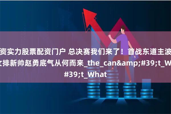 配资实力股票配资门户 总决赛我们来了！首战东道主波兰，女排新帅赵勇底气从何而来_the_can&#39;t_What