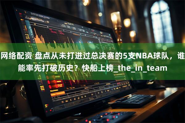 网络配资 盘点从未打进过总决赛的5支NBA球队，谁能率先打破历史？快船上榜_the_in_team
