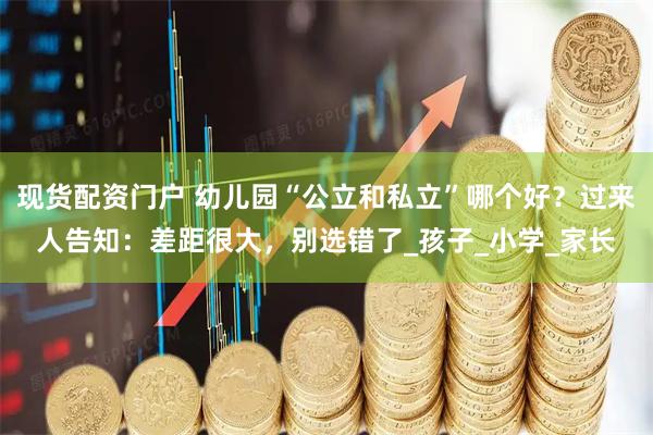 现货配资门户 幼儿园“公立和私立”哪个好？过来人告知：差距很大，别选错了_孩子_小学_家长