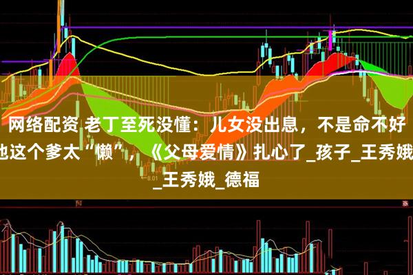 网络配资 老丁至死没懂：儿女没出息，不是命不好，是他这个爹太“懒”，《父母爱情》扎心了_孩子_王秀娥_德福