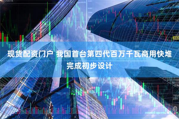现货配资门户 我国首台第四代百万千瓦商用快堆完成初步设计