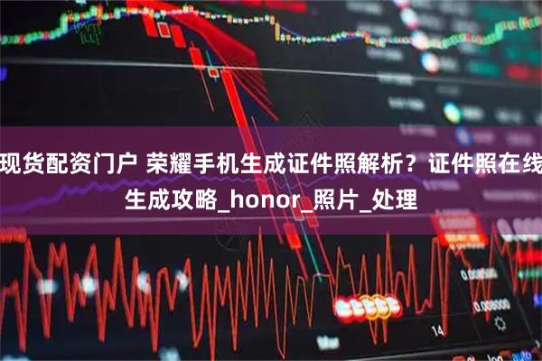 现货配资门户 荣耀手机生成证件照解析？证件照在线生成攻略_honor_照片_处理