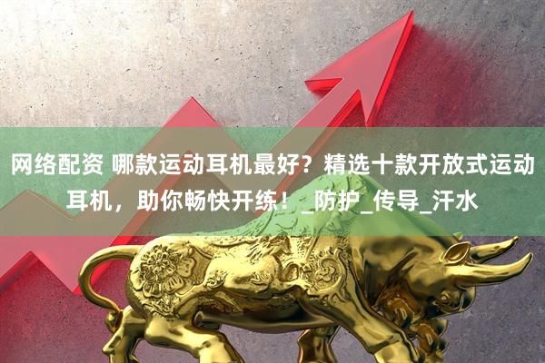 网络配资 哪款运动耳机最好？精选十款开放式运动耳机，助你畅快开练！_防护_传导_汗水