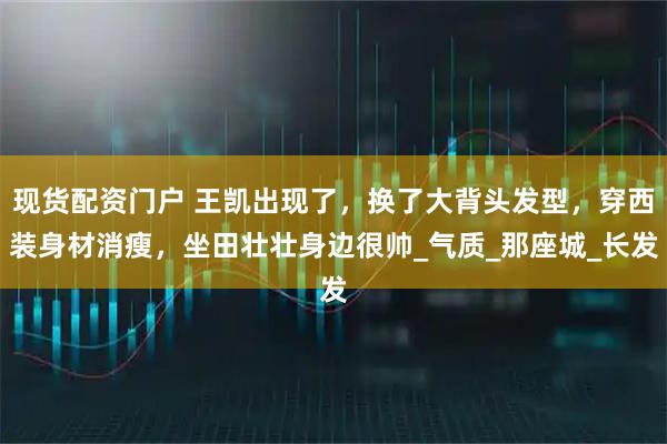 现货配资门户 王凯出现了，换了大背头发型，穿西装身材消瘦，坐田壮壮身边很帅_气质_那座城_长发