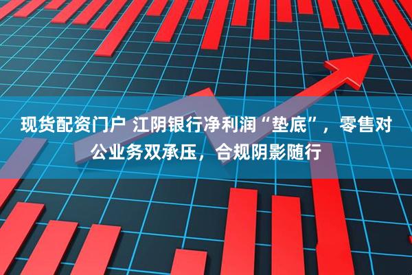 现货配资门户 江阴银行净利润“垫底”，零售对公业务双承压，合规阴影随行