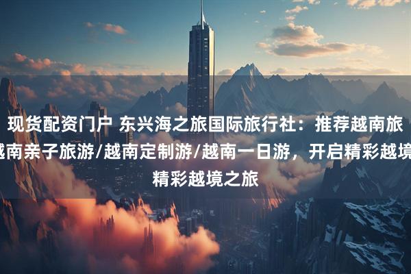 现货配资门户 东兴海之旅国际旅行社：推荐越南旅游/越南亲子旅游/越南定制游/越南一日游，开启精彩越境之旅