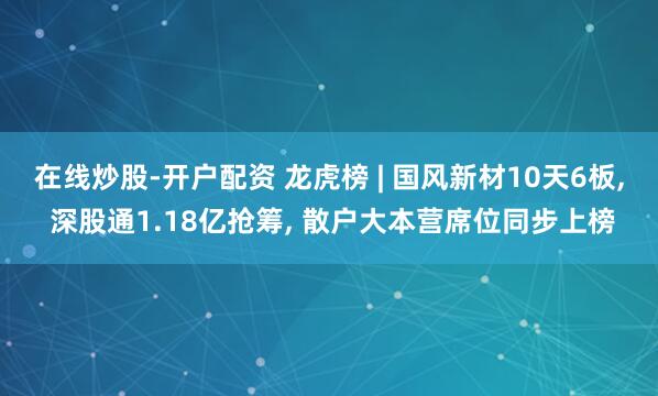 在线炒股-开户配资 龙虎榜 | 国风新材10天6板, 深股通1.18亿抢筹, 散户大本营席位同步上榜