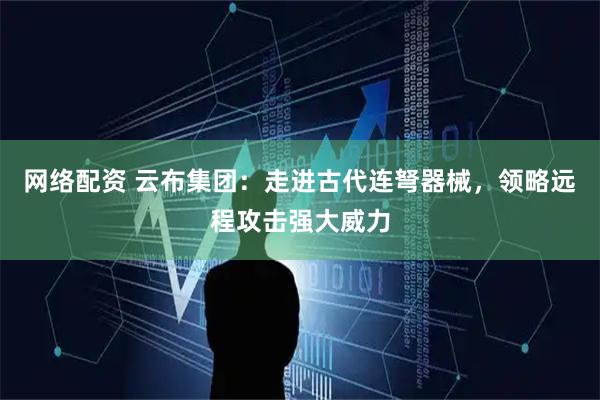 网络配资 云布集团：走进古代连弩器械，领略远程攻击强大威力