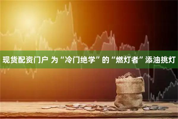 现货配资门户 为“冷门绝学”的“燃灯者”添油挑灯