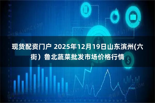 现货配资门户 2025年12月19日山东滨州(六街)鲁北蔬菜批发市场价格行情