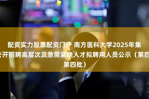配资实力股票配资门户 南方医科大学2025年集中公开招聘高层次及急需紧缺人才拟聘用人员公示（第四批）