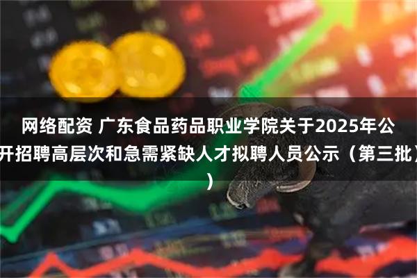 网络配资 广东食品药品职业学院关于2025年公开招聘高层次和急需紧缺人才拟聘人员公示（第三批）