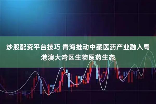 炒股配资平台技巧 青海推动中藏医药产业融入粤港澳大湾区生物医药生态