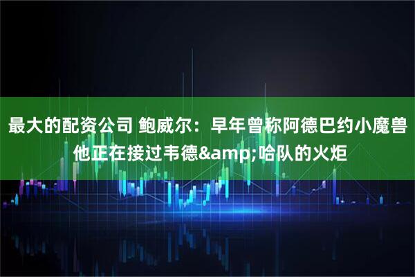 最大的配资公司 鲍威尔：早年曾称阿德巴约小魔兽 他正在接过韦德&哈队的火炬