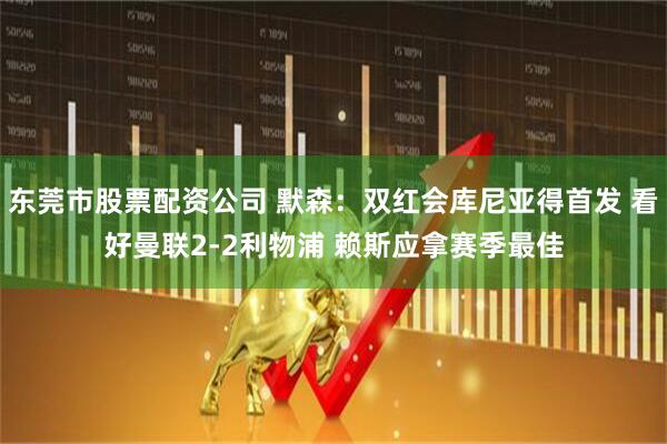 东莞市股票配资公司 默森：双红会库尼亚得首发 看好曼联2-2利物浦 赖斯应拿赛季最佳