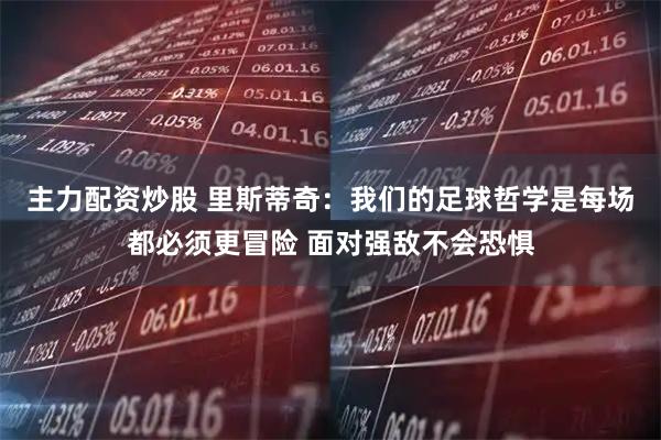 主力配资炒股 里斯蒂奇：我们的足球哲学是每场都必须更冒险 面对强敌不会恐惧