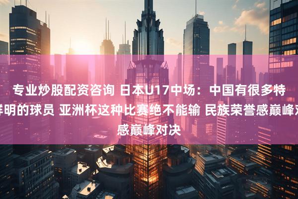 专业炒股配资咨询 日本U17中场：中国有很多特点鲜明的球员 亚洲杯这种比赛绝不能输 民族荣誉感巅峰对决