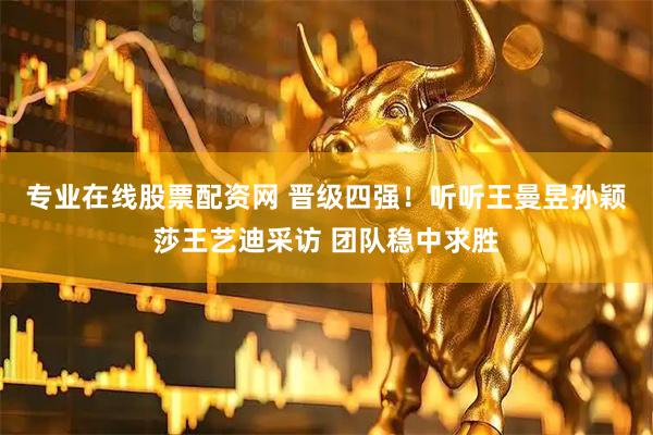 专业在线股票配资网 晋级四强！听听王曼昱孙颖莎王艺迪采访 团队稳中求胜