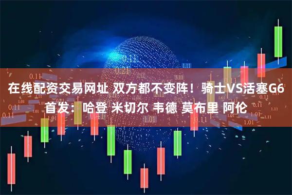 在线配资交易网址 双方都不变阵！骑士VS活塞G6首发：哈登 米切尔 韦德 莫布里 阿伦