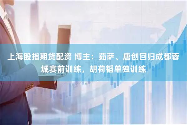 上海股指期货配资 博主：茹萨、唐创回归成都蓉城赛前训练，胡荷韬单独训练