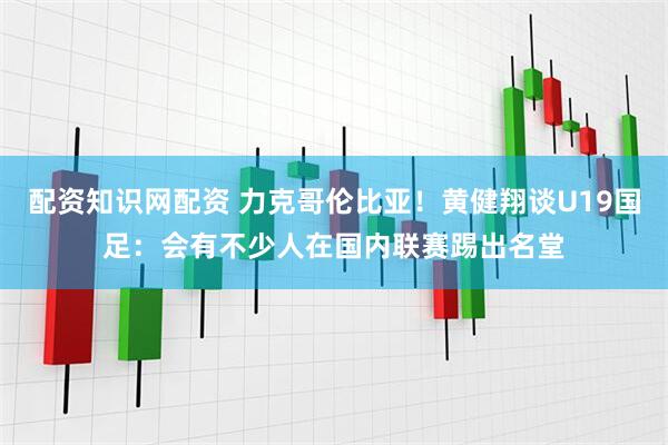 配资知识网配资 力克哥伦比亚！黄健翔谈U19国足：会有不少人在国内联赛踢出名堂