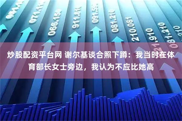 炒股配资平台网 谢尔基谈合照下蹲：我当时在体育部长女士旁边，我认为不应比她高
