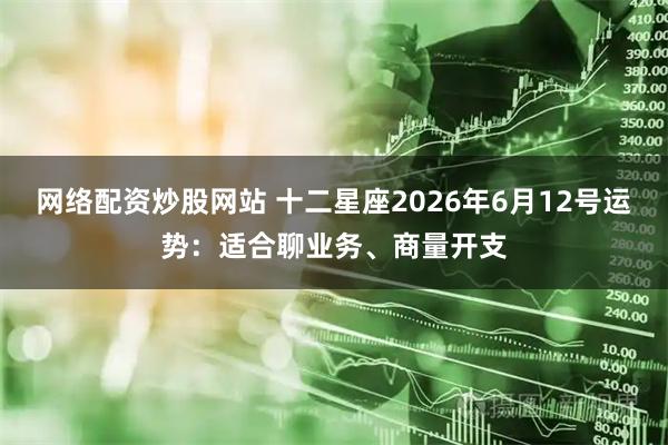 网络配资炒股网站 十二星座2026年6月12号运势：适合聊业务、商量开支