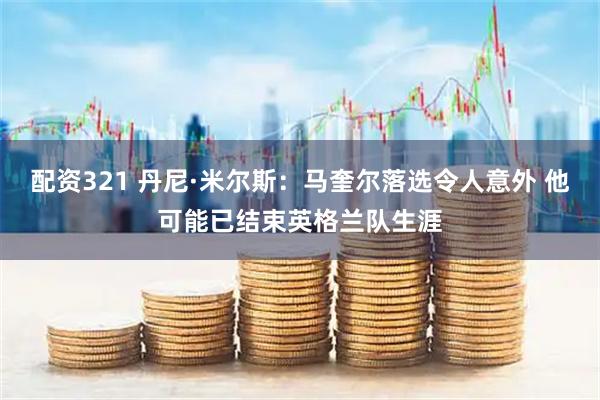 配资321 丹尼·米尔斯：马奎尔落选令人意外 他可能已结束英格兰队生涯