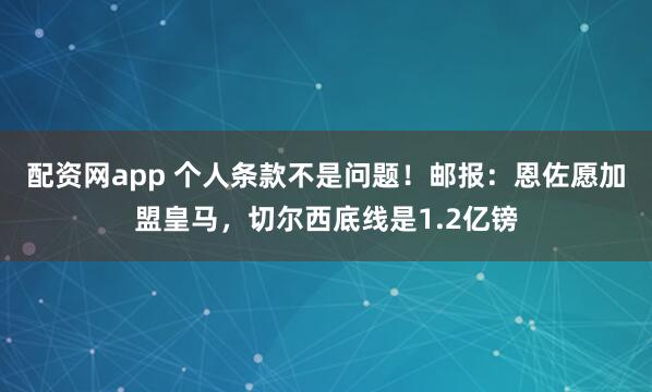 配资网app 个人条款不是问题！邮报：恩佐愿加盟皇马，切尔西底线是1.2亿镑